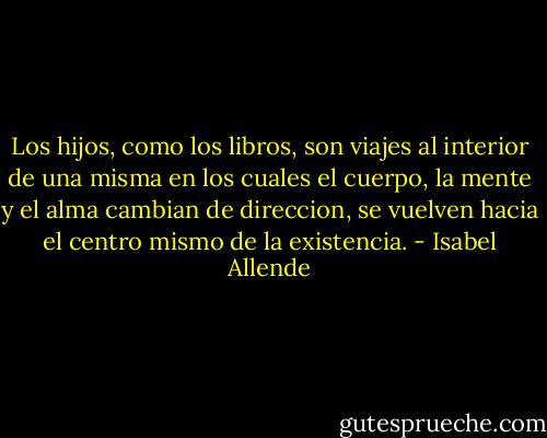 Los hijos, como los libros, son viajes al interior de una misma en los cuales el cuerpo, la mente y el alma cambian de direccion, se vuelven hacia el centro mismo de la existencia. - Isabel Allende