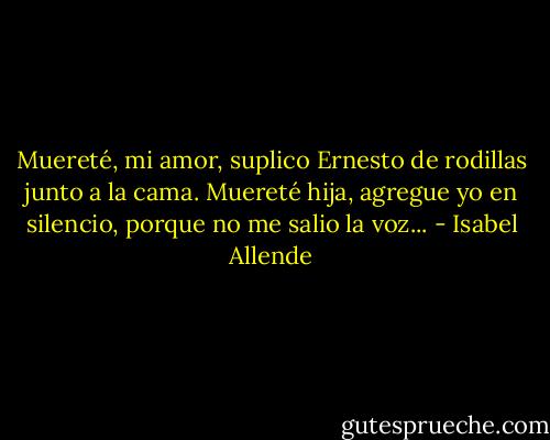 Muereté, mi amor, suplico Ernesto de rodillas junto a la cama. Muereté hija, agregue yo en silencio, porque no me salio la voz... - Isabel Allende
