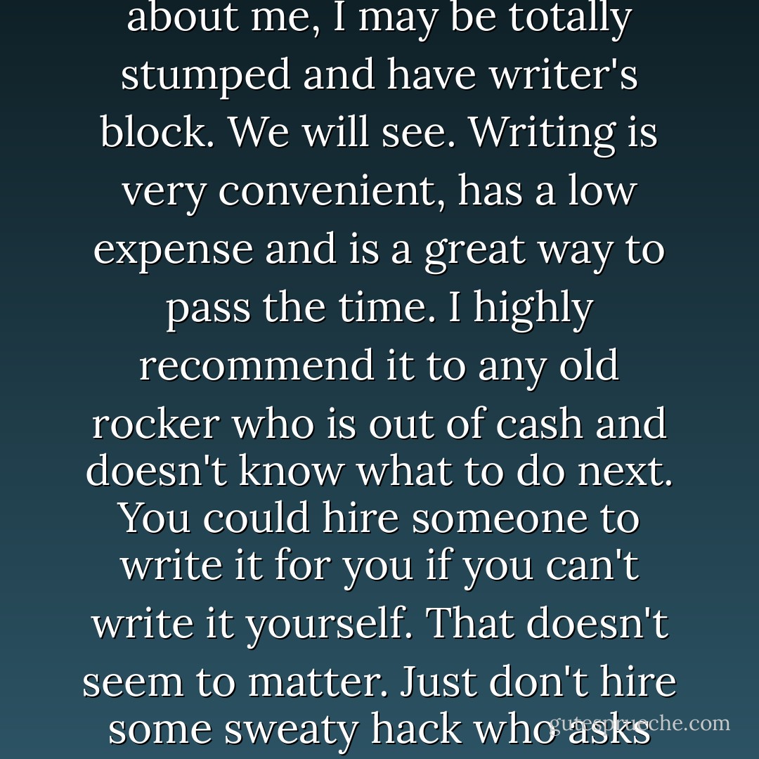 I do enjoy writing, and I hope someone gets something interesting out of this book. I already have. Now, If I ever have to write a book that is not about me, I may be totally stumped and have writer's block. We will see. Writing is very convenient, has a low expense and is a great way to pass the time. I highly recommend it to any old rocker who is out of cash and doesn't know what to do next. You could hire someone to write it for you if you can't write it yourself. That doesn't seem to matter. Just don't hire some sweaty hack who asks you questions for years and twists them into his own vision of what is right or wrong. Try to avoid doing that. - Neil Young