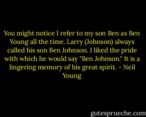 You might notice I refer to my son Ben as Ben Young all the time. Larry (Johnson) always called his son Ben Johnson. I liked the pride with which he would say "Ben Johnson." It is a lingering memory of his great spirit. - Neil Young