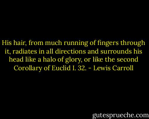 His hair, from much running of fingers<br />through it, radiates in all directions and surrounds his head<br />like a halo of glory, or like the second Corollary of Euclid<br />I. 32. - Lewis Carroll