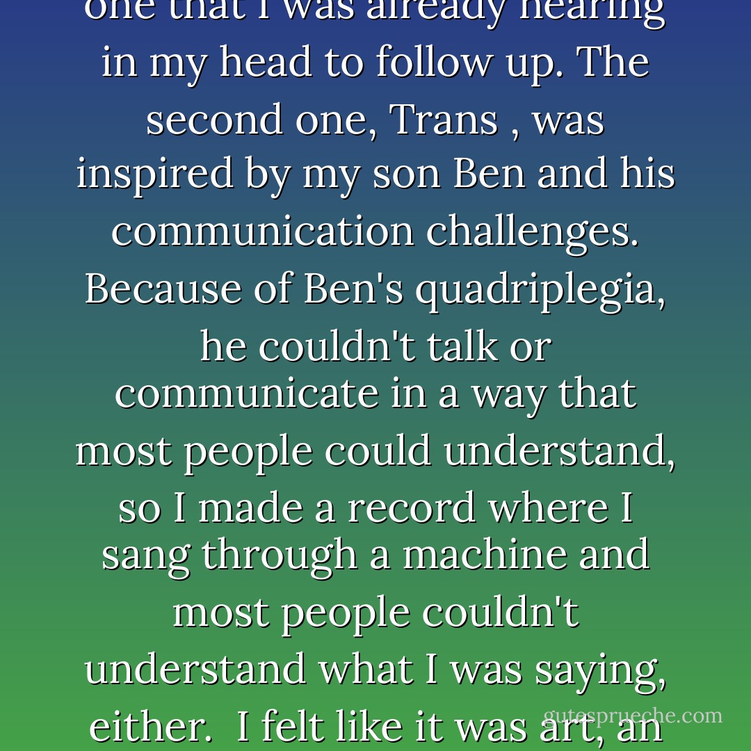 I made a record called Island in the Sun about the planet Earth and invited David over to hear it at the house I had rented in Hawaii. We was not impressed with it and asked me to do something else. That was the first time that had ever happened to me. It was a good record, and I liked it. To accommodate David, I thought I would do a record that was a combination of that one and one that I was already hearing in my head to follow up. The second one, Trans , was inspired by my son Ben and his communication challenges. Because of Ben's quadriplegia, he couldn't talk or communicate in a way that most people could understand, so I made a record where I sang through a machine and most people couldn't understand what I was saying, either.<br /><br />I felt like it was art, an expression of something deeply personal. I called it Trans, meaning trying to get across from one world to another, being locked in a body without an intelligible voice, trying to communicate through the use of machines, computers, switches and other devices. It was a very deep and inaccessible concept - Neil Young