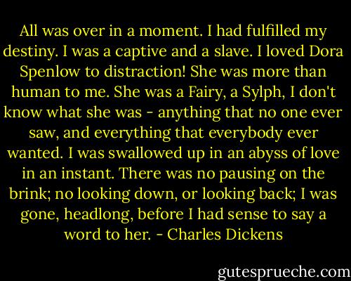 All was over in a moment. I had fulfilled my destiny. I was a captive and a slave. I loved Dora Spenlow to distraction! She was more than human to me. She was a Fairy, a Sylph, I don't know what she was - anything that no one ever saw, and everything that everybody ever wanted. I was swallowed up in an abyss of love in an instant. There was no pausing on the brink; no looking down, or looking back; I was gone, headlong, before I had sense to say a word to her. - Charles Dickens