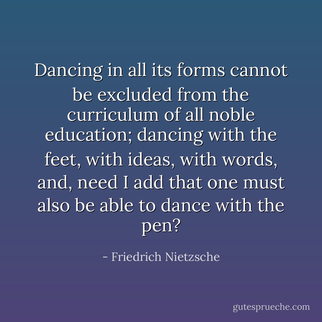 Dancing in all its forms cannot be excluded from the curriculum of all noble education; dancing with the feet, with ideas, with words, and, need I add that one must also be able to dance with the pen? - Friedrich Nietzsche