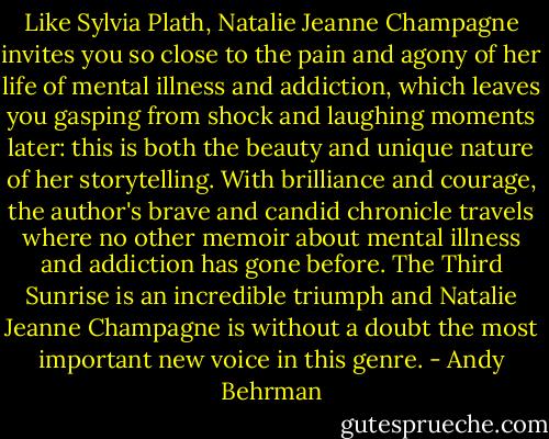 Like Sylvia Plath, Natalie Jeanne Champagne invites you so close to the pain and agony of her life of mental illness and addiction, which leaves you gasping from shock and laughing moments later: this is both the beauty and unique nature of her storytelling. With brilliance and courage, the author's brave and candid chronicle travels where no other memoir about mental illness and addiction has gone before. The Third Sunrise is an incredible triumph and Natalie Jeanne Champagne is without a doubt the most important new voice in this genre. - Andy Behrman