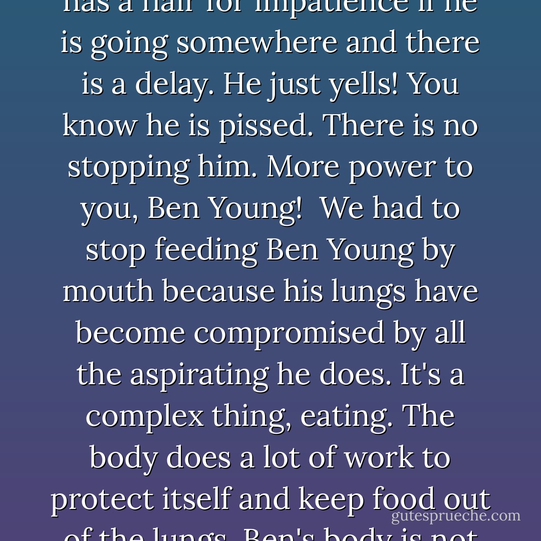 Ben Young is out on the deck with his team, having breakfast through his tube. I wonder how that feels. He seems to be content with it, although I am having some trouble reconciling the fact that Ben does not get all the big tastes anymore. He used to love Milanos and milk after every evening dinner. It was a tradition. Sometimes we still give him a tiny taste just for old times' sake. He is so accepting. It's a marvel. He is the most accepting human being I have ever met, and he is very happy. Not all the time, mind you; he has a flair for impatience if he is going somewhere and there is a delay. He just yells! You know he is pissed. There is no stopping him. More power to you, Ben Young!<br /><br />We had to stop feeding Ben Young by mouth because his lungs have become compromised by all the aspirating he does. It's a complex thing, eating. The body does a lot of work to protect itself and keep food out of the lungs. Ben's body is not working like a normal body does. Ben and Dustin and Uncle Tony are out on the deck listening to tunes on the computer and grooving. Ben's next support team is incoming for a shift. Uncle Marian and Ben Bourdon arrive in Hawaii today from the mainland, and the switch takes place around twelve-thirty. Time marches on. Because of the support, Ben has a very full life and keeps moving around, doing things, seeing people and going to events. I reflect on this. Life is good. - Neil Young