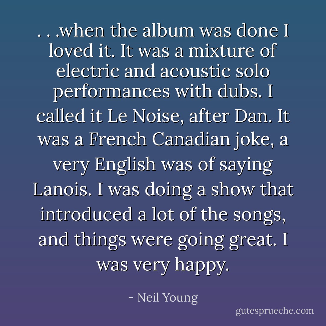 . . .when the album was done I loved it. It was a mixture of electric and acoustic solo performances with dubs. I called it Le Noise, after Dan. It was a French Canadian joke, a very English was of saying Lanois. I was doing a show that introduced a lot of the songs, and things were going great. I was very happy. - Neil Young