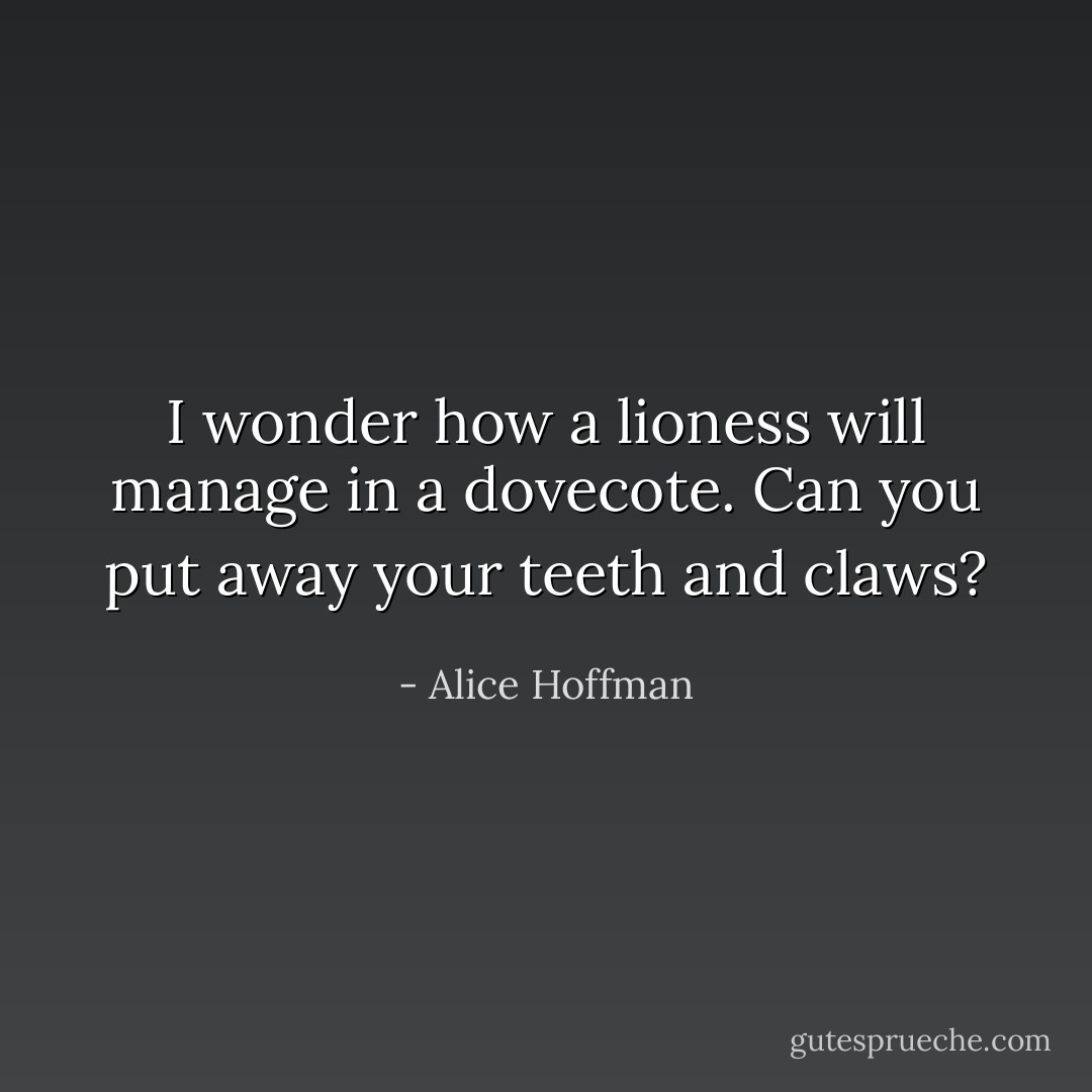 I wonder how a lioness will manage in a dovecote. Can you put away your teeth and claws? - Alice Hoffman