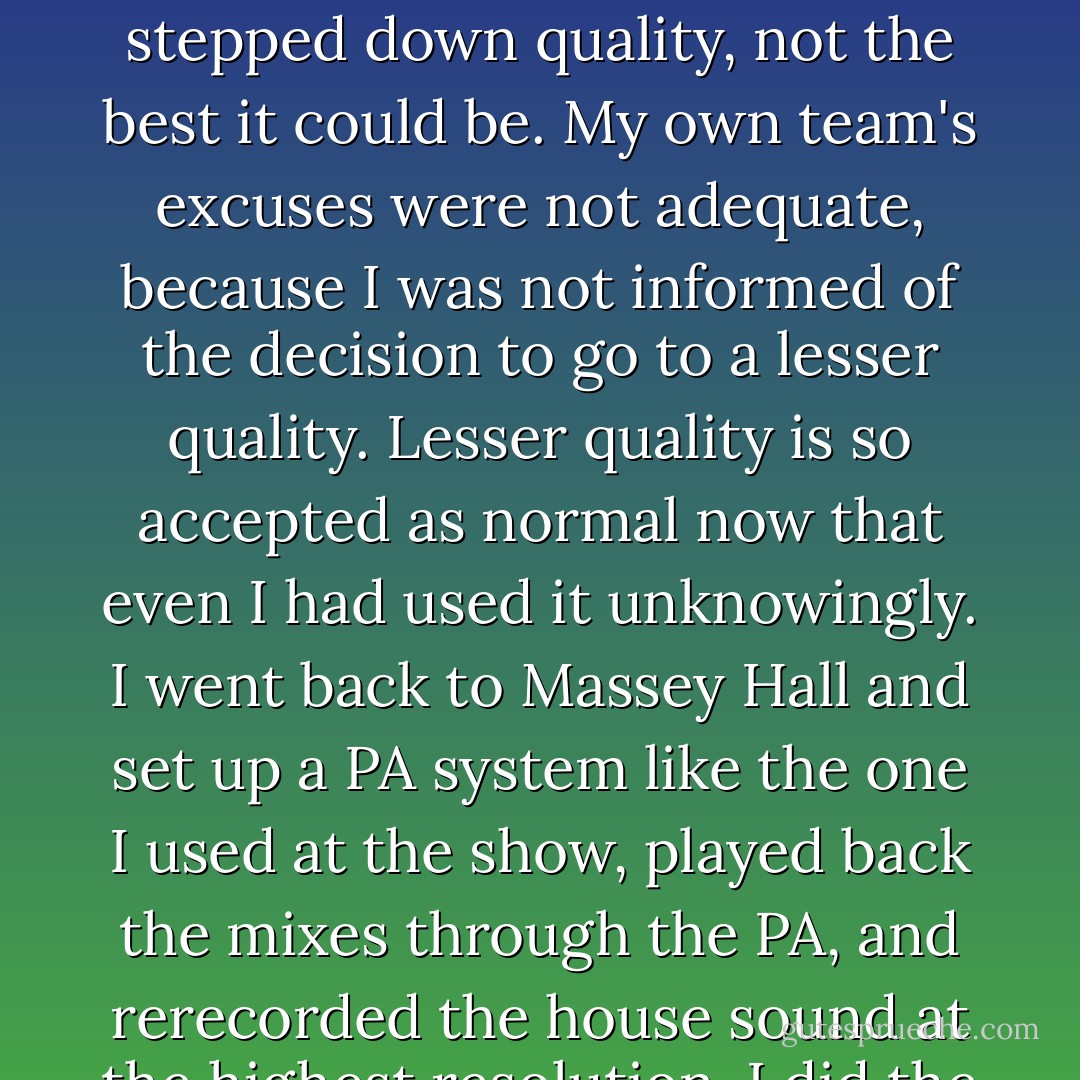 After a few months, I decided to do one more leg of the Le Noise tour and film the last show with Jonathan Demme in Toronto's Massey Hall/ It turned out to be a great night. Everyone was very happy because we had captured it. During a review of the digital files, we realized that the resolution was not full, it was a stepped down quality, not the best it could be. My own team's excuses were not adequate, because I was not informed of the decision to go to a lesser quality. Lesser quality is so accepted as normal now that even I had used it unknowingly. I went back to Massey Hall and set up a PA system like the one I used at the show, played back the mixes through the PA, and rerecorded the house sound at the highest resolution. I did the best I could with a bad situation. It does sound great now. Thankfully, the PA mix was only one step down from the highest resolution, so when it resonated in the hall and was rerecorded at the highest level, a high resolution hall sound was captured. - Neil Young