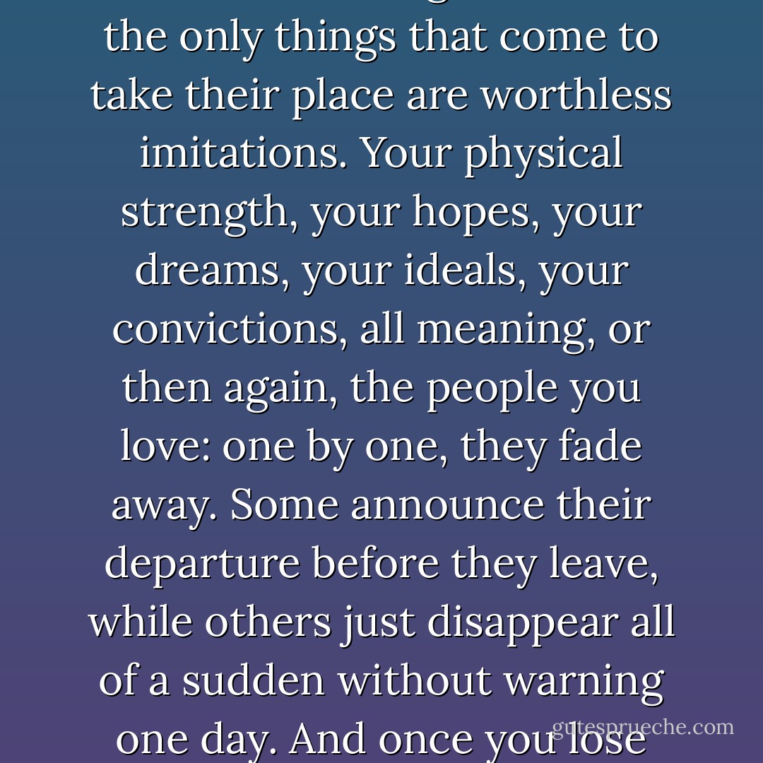 Once you pass a certain age, life becomes nothing more than a process of continual loss. Things that are important to your life begin to slip out of your grasp, one after another, like a come losing teeth. And the only things that come to take their place are worthless imitations. Your physical strength, your hopes, your dreams, your ideals, your convictions, all meaning, or then again, the people you love: one by one, they fade away. Some announce their departure before they leave, while others just disappear all of a sudden without warning one day. And once you lose them you can never get them back. Your search for replacements never goes well. It’s all very painful – as painful as actually being cut with a knife. - Haruki Murakami