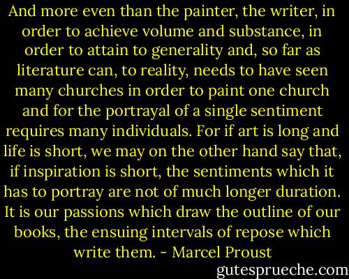 And more even than the painter, the writer, in order to achieve volume and substance, in order to attain to generality and, so far as literature can, to reality, needs to have seen many churches in order to paint one church and for the portrayal of a single sentiment requires many individuals. For if art is long and life is short, we may on the other hand say that, if inspiration is short, the sentiments which it has to portray are not of much longer duration. It is our passions which draw the outline of our books, the ensuing intervals of repose which write them. - Marcel Proust