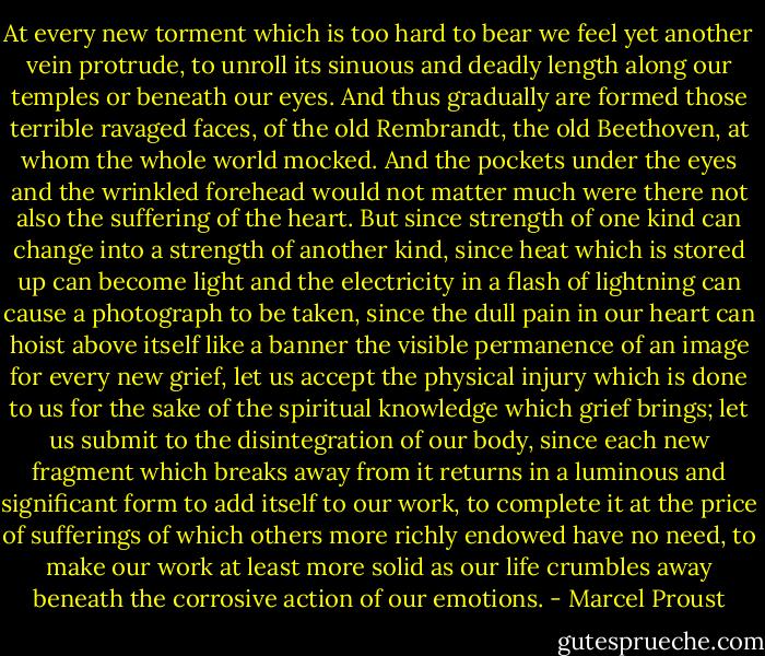 At every new torment which is too hard to bear we feel yet another vein protrude, to unroll its sinuous and deadly length along our temples or beneath our eyes. And thus gradually are formed those terrible ravaged faces, of the old Rembrandt, the old Beethoven, at whom the whole world mocked. And the pockets under the eyes and the wrinkled forehead would not matter much were there not also the suffering of the heart. But since strength of one kind can change into a strength of another kind, since heat which is stored up can become light and the electricity in a flash of lightning can cause a photograph to be taken, since the dull pain in our heart can hoist above itself like a banner the visible permanence of an image for every new grief, let us accept the physical injury which is done to us for the sake of the spiritual knowledge which grief brings; let us submit to the disintegration of our body, since each new fragment which breaks away from it returns in a luminous and significant form to add itself to our work, to complete it at the price of sufferings of which others more richly endowed have no need, to make our work at least more solid as our life crumbles away beneath the corrosive action of our emotions. - Marcel Proust
