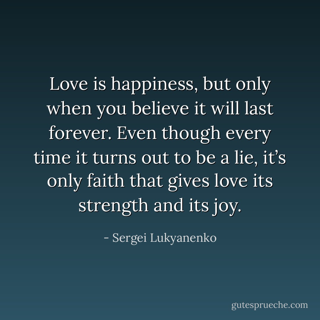 Love is happiness, but only when you believe it will last forever. Even though every time it turns out to be a lie, it’s only faith that gives love its strength and its joy. - Sergei Lukyanenko