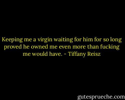 Keeping me a virgin waiting for him for so long proved he owned me even more than fucking me would have. - Tiffany Reisz