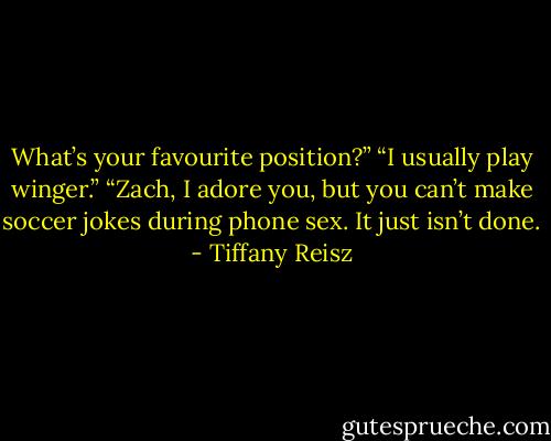 What’s your favourite position?”<br />“I usually play winger.”<br />“Zach, I adore you, but you can’t make soccer jokes during phone sex. It just isn’t done. - Tiffany Reisz