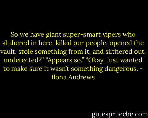 So we have giant super-smart vipers who slithered in here, killed our people, opened the vault, stole something from it, and slithered out, undetected?”<br />“Appears so.”<br />“Okay. Just wanted to make sure it wasn’t something dangerous. - Ilona Andrews