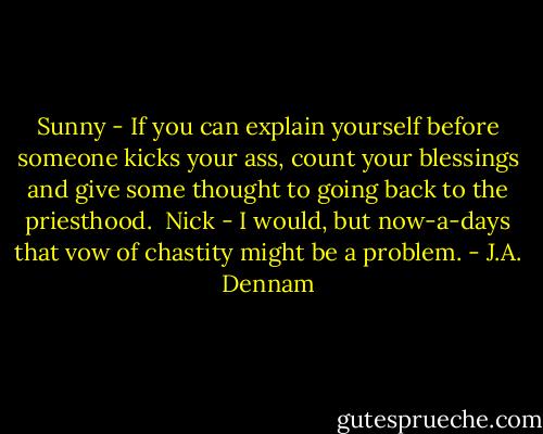 Sunny - If you can explain yourself before someone kicks your ass, count your blessings and give some thought to going back to the priesthood.<br /><br />Nick - I would, but now-a-days that vow of chastity might be a problem. - J.A. Dennam