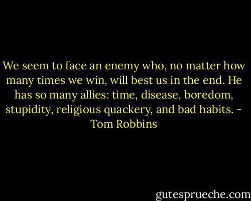 We seem to face an enemy who, no matter how many times we win, will best us in the end. He has so many allies: time, disease, boredom, stupidity, religious quackery, and bad habits. - Tom Robbins