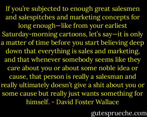 If you’re subjected to enough great salesmen and salespitches and marketing concepts for long enough—like from your earliest Saturday-morning cartoons, let’s say—it is only a matter of time before you start believing deep down that everything is sales and marketing, and that whenever somebody seems like they care about you or about some noble idea or cause, that person is really a salesman and really ultimately doesn’t give a shit about you or some cause but really just wants something for himself. - David Foster Wallace