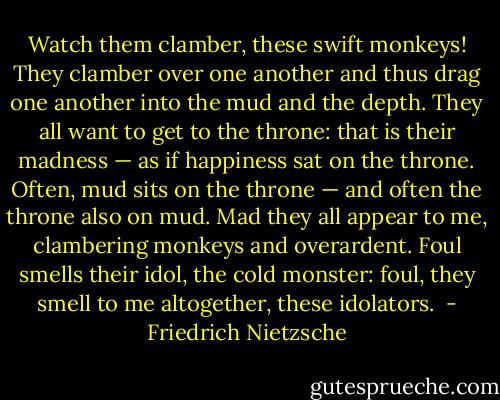 Watch them clamber, these swift monkeys! They clamber over one another and thus drag one another into the mud and the depth. They all want to get to the throne: that is their madness — as if happiness sat on the throne. Often, mud sits on the throne — and often the throne also on mud. Mad they all appear to me, clambering monkeys and overardent. Foul smells their idol, the cold monster: foul, they smell to me altogether, these idolators.  - Friedrich Nietzsche