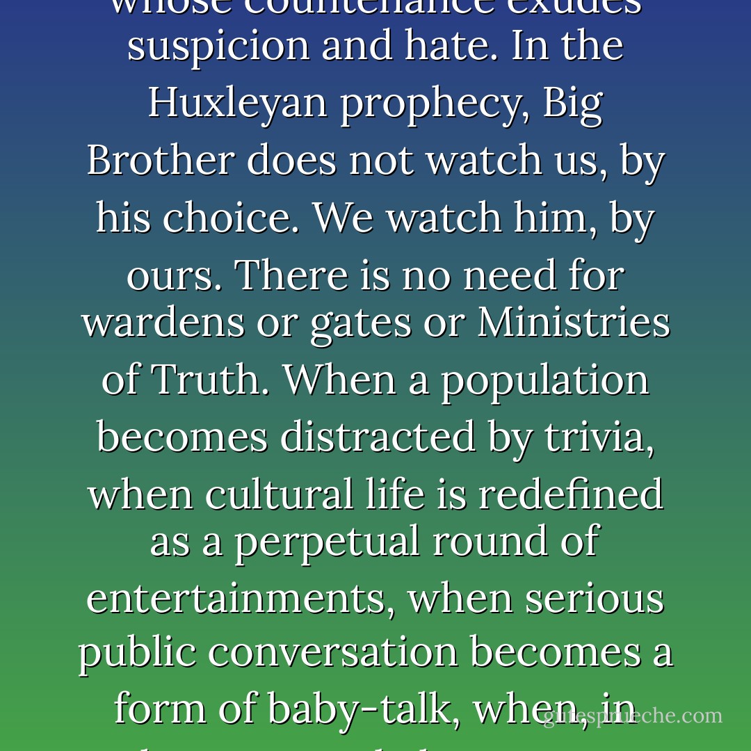 What <a href="https://www.goodreads.com/author/show/3487.Huxley" title="Huxley" rel="nofollow noopener">Huxley</a> teaches is that in the age of advanced technology, spiritual devastation is more likely to come from an enemy with a smiling face than from one whose countenance exudes suspicion and hate. In the <a href="https://www.goodreads.com/author/show/3487.Huxleyan" title="Huxleyan" rel="nofollow noopener">Huxleyan</a> prophecy, Big Brother does not watch us, by his choice. We watch him, by ours. There is no need for wardens or gates or Ministries of Truth. When a population becomes distracted by trivia, when cultural life is redefined as a perpetual round of entertainments, when serious public conversation becomes a form of baby-talk, when, in short, a people become an audience and their public business a vaudeville act, then a nation finds itself at risk; a culture-death is a clear possibility. - Neil Postman