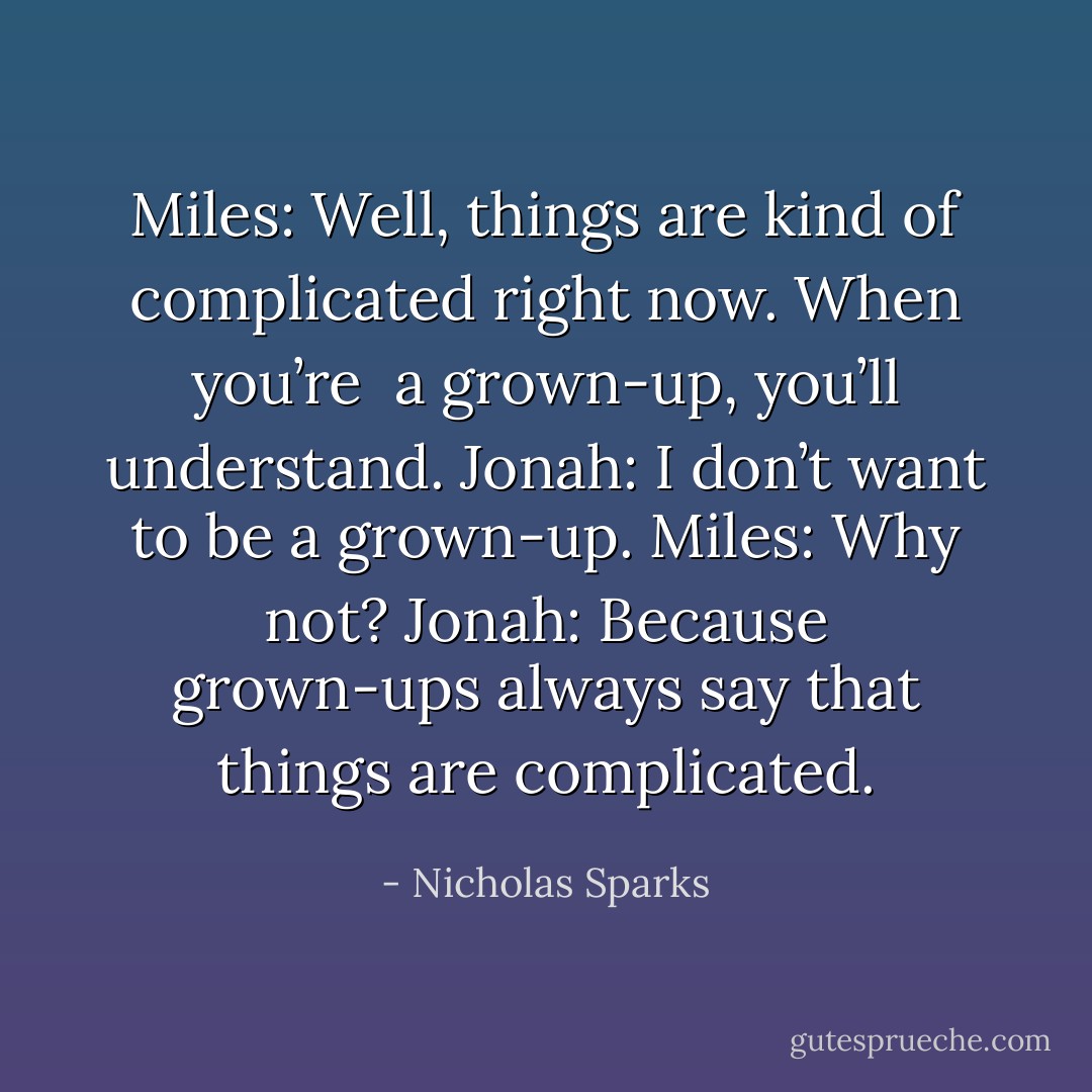 Miles: Well, things are kind of complicated right now. When you’re <br />a grown-up, you’ll understand.<br />Jonah: I don’t want to be a grown-up.<br />Miles: Why not?<br />Jonah: Because grown-ups always say that things are complicated. - Nicholas Sparks