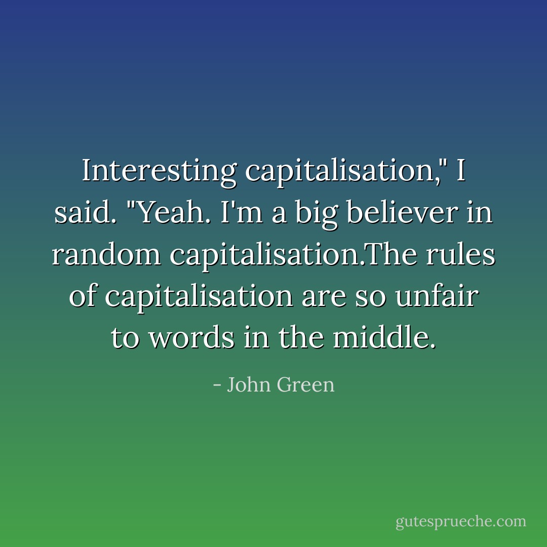 Interesting capitalisation," I said.<br />"Yeah. I'm a big believer in random capitalisation.The rules of capitalisation are so unfair to words in the middle. - John Green