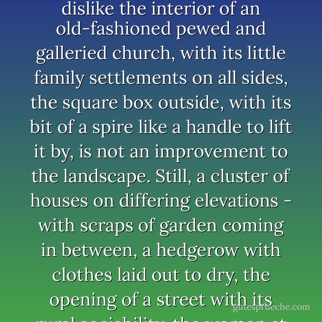 The village lay in the hollow, and climbed, with very prosaic houses, the other side. Village architecture does not flourish in Scotland. The blue slates and the grey stone are sworn foes to the picturesque; and though I do not, for my own part, dislike the interior of an old-fashioned pewed and galleried church, with its little family settlements on all sides, the square box outside, with its bit of a spire like a handle to lift it by, is not an improvement to the landscape. Still, a cluster of houses on differing elevations - with scraps of garden coming in between, a hedgerow with clothes laid out to dry, the opening of a street with its rural sociability, the women at their doors, the slow waggon lumbering along - gives a centre to the landscape. It was cheerful to look at, and convenient in a hundred ways. ("The Open Door") - Mrs. Oliphant