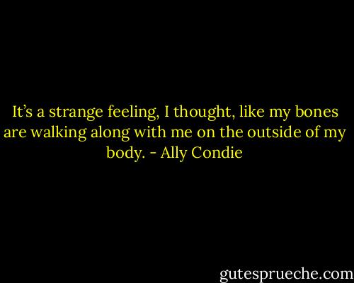 It’s a strange feeling, I thought, like my bones are walking along with me on the outside of my body. - Ally Condie