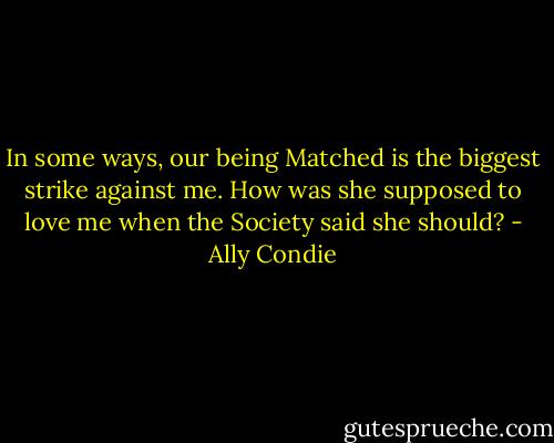 In some ways, our being Matched is the biggest strike against me. How was she supposed to love me when the Society said she should? - Ally Condie