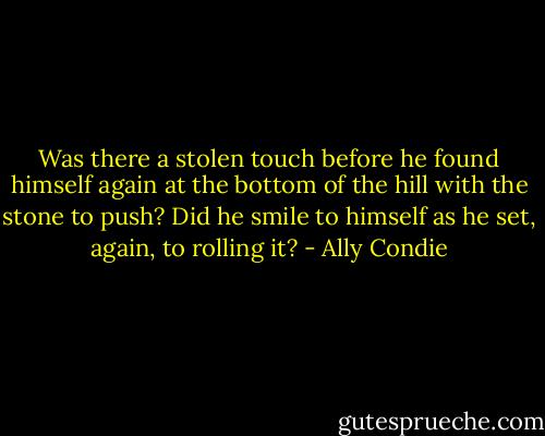 Was there a stolen touch before he found himself again at the bottom of the hill with the stone to push? Did he smile to himself as he set, again, to rolling it? - Ally Condie