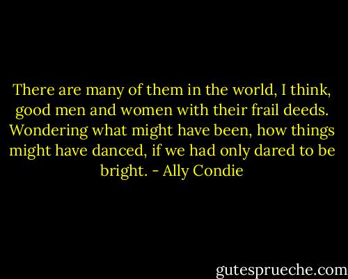 There are many of them in the world, I think, good men and women with their frail deeds. Wondering what might have been, how things might have danced, if we had only dared to be bright. - Ally Condie