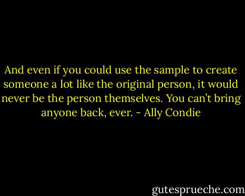 And even if you could use the sample to create someone a lot like the original person, it would never be the person themselves. You can’t bring anyone back, ever. - Ally Condie