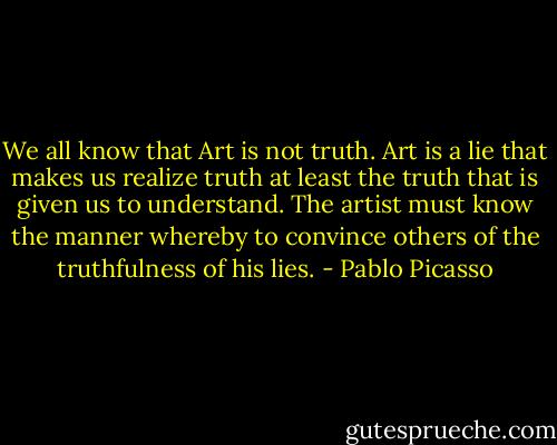 We all know that Art is not truth. Art is a lie that makes us realize truth at least the truth that is given us to understand. The artist must know the manner whereby to convince others of the truthfulness of his lies. - Pablo Picasso