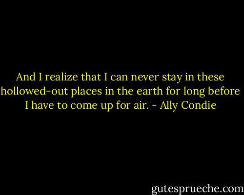 And I realize that I can never stay in these hollowed-out places in the earth for long before I have to come up for air. - Ally Condie