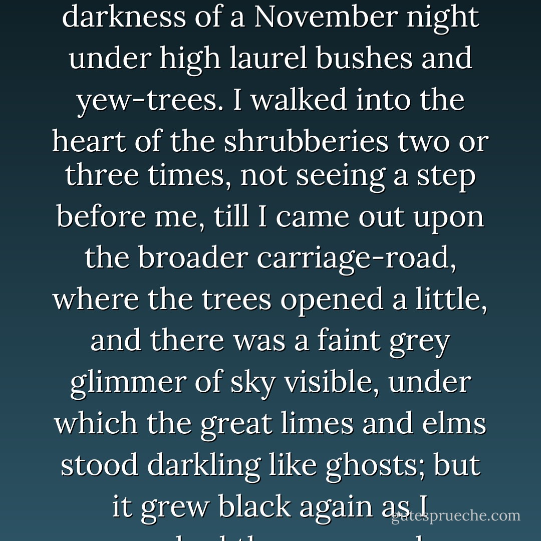 It was getting dark by the time I went out, and nobody who knows the country will need to be told how black is the darkness of a November night under high laurel bushes and yew-trees. I walked into the heart of the shrubberies two or three times, not seeing a step before me, till I came out upon the broader carriage-road, where the trees opened a little, and there was a faint grey glimmer of sky visible, under which the great limes and elms stood darkling like ghosts; but it grew black again as I approached the corner where the ruins lay. ("The Open Door") - Mrs. Oliphant