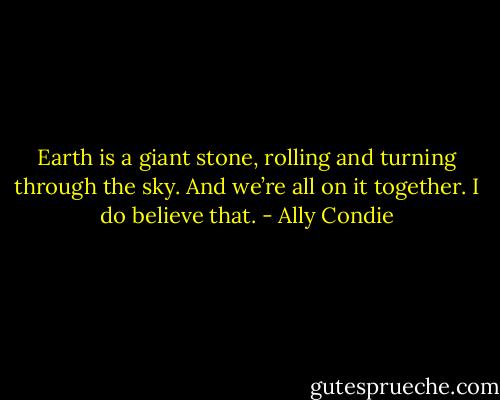 Earth is a giant stone, rolling and turning through the sky. And we’re all on it together. I do believe that. - Ally Condie