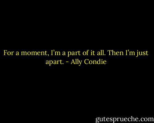 For a moment, I’m a part of it all. Then I’m just apart. - Ally Condie