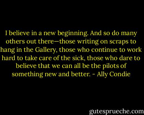 I believe in a new beginning. And so do many others out there—those writing on scraps to hang in the Gallery, those who continue to work hard to take care of the sick, those who dare to believe that we can all be the pilots of something new and better. - Ally Condie