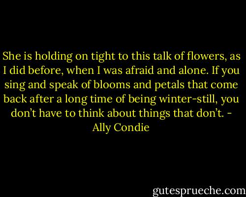 She is holding on tight to this talk of flowers, as I did before, when I was afraid and alone. If you sing and speak of blooms and petals that come back after a long time of being winter-still, you don’t have to think about things that don’t. - Ally Condie