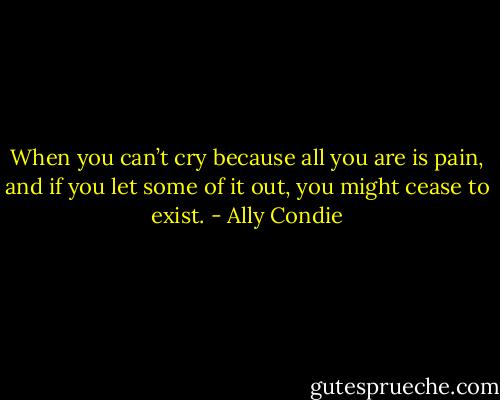 When you can’t cry because all you are is pain, and if you let some of it out, you might cease to exist. - Ally Condie