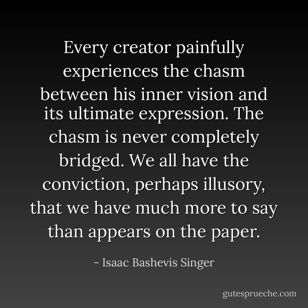 Every creator painfully experiences the chasm between his inner vision and its ultimate expression. The chasm is never completely bridged. We all have the conviction, perhaps illusory, that we have much more to say than appears on the paper. - Isaac Bashevis Singer