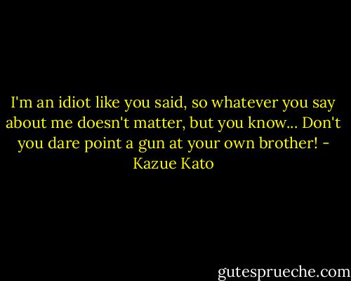 I'm an idiot like you said, so whatever you say about me doesn't matter, but you know... Don't you dare point a gun at your own brother! - Kazue Kato