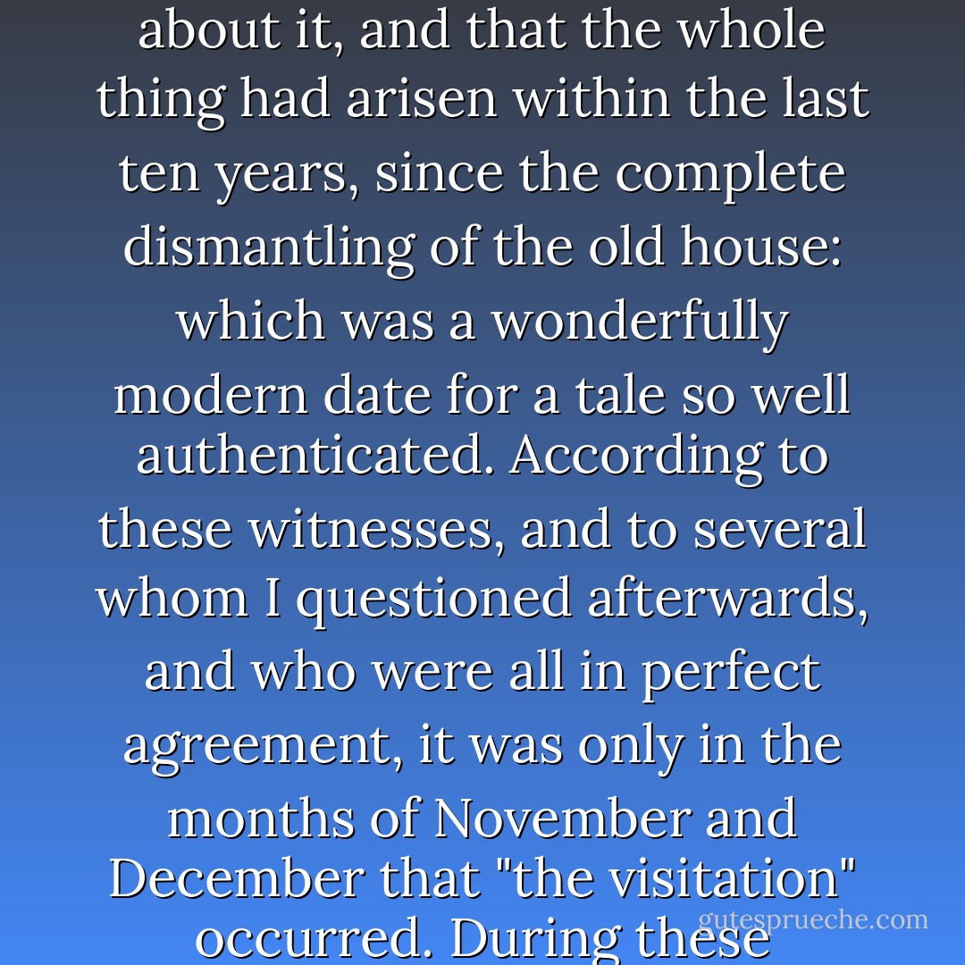 As Sandy and his wife warmed to the tale, one tripping up another in their eagerness to tell everything, it gradually developed as distinct a superstition as I ever heard, and not without poetry and pathos. How long it was since the voice had been heard first, nobody could tell with certainty. Jarvis's opinion was that his father, who had been coachman at Brentwood before him, had never heard anything about it, and that the whole thing had arisen within the last ten years, since the complete dismantling of the old house: which was a wonderfully modern date for a tale so well authenticated. According to these witnesses, and to several whom I questioned afterwards, and who were all in perfect agreement, it was only in the months of November and December that "the visitation" occurred. During these months, the darkest of the year, scarcely a night passed without the recurrence of these inexplicable cries. Nothing, it was said, had ever been seen - at least nothing that could be identified. Some people, bolder or more imaginative than the others, had seen the darkness moving, Mrs Jarvis said with unconscious poetry. ("The Open Door") - Mrs. Oliphant