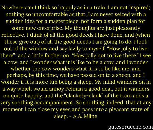 Nowhere can I think so happily as in a train. I am not inspired; nothing so uncomfortable as that. I am never seized with a sudden idea for a masterpiece, nor form a sudden plan for some new enterprise. My thoughts are just pleasantly reflective. I think of all the good deeds I have done, and (when these give out) of all the good deeds I am going to do. I look out of the window and say lazily to myself, “How jolly to live there”; and a little farther on, “How jolly not to live there.” I see a cow, and I wonder what it is like to be a cow, and I wonder whether the cow wonders what it is to be like me; and perhaps, by this time, we have passed on to a sheep, and I wonder if it is more fun being a sheep. My mind wanders on in a way which would annoy Pelman a good deal, but it wanders on quite happily, and the “clankety-clank” of the train adds a very soothing accompaniment. So soothing, indeed, that at any moment I can close my eyes and pass into a pleasant state of sleep. - A.A. Milne