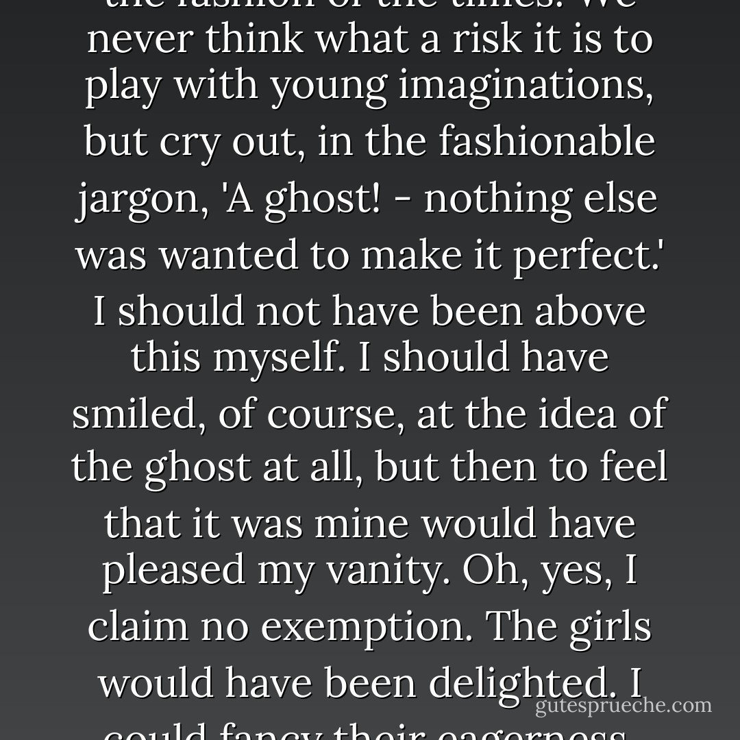 This was true enough, though it did not throw any light upon my perplexity. If we had heard of it to start with, it is possible that all the family would have considered the possession of a ghost a distinct advantage. It is the fashion of the times. We never think what a risk it is to play with young imaginations, but cry out, in the fashionable jargon, 'A ghost! - nothing else was wanted to make it perfect.' I should not have been above this myself. I should have smiled, of course, at the idea of the ghost at all, but then to feel that it was mine would have pleased my vanity. Oh, yes, I claim no exemption. The girls would have been delighted. I could fancy their eagerness, their interest, and excitement. No; if we had been told, it would have done no good - we should have made the bargain all the more eagerly, the fools that we are. ("The Open Door") - Mrs. Oliphant
