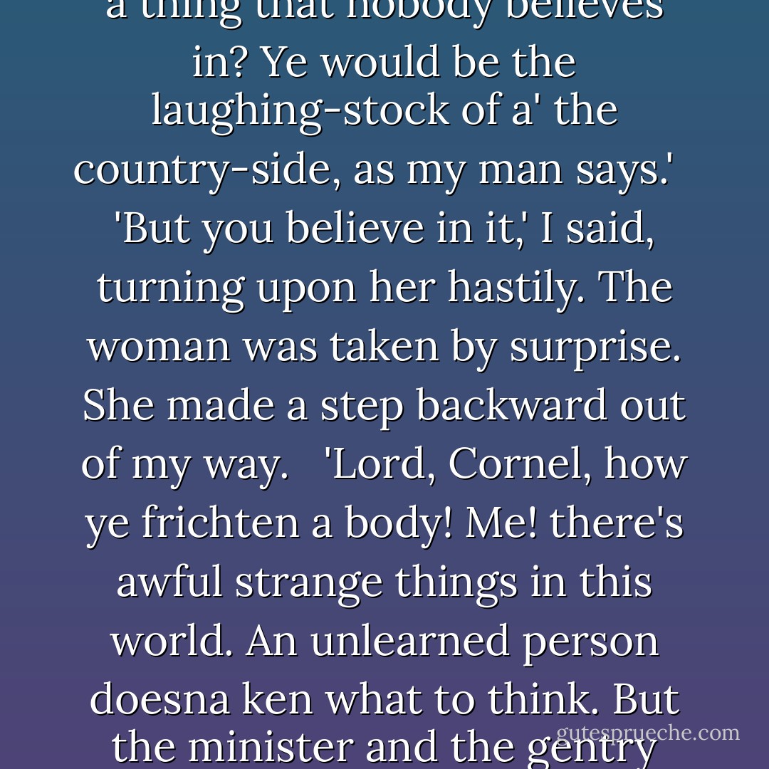 And there has been no attempt to investigate it,' I said, 'to see what it really is?'<br /> <br />'Eh, Cornel,' said the coachman's wife, 'wha would investigate, as ye call it, a thing that nobody believes in? Ye would be the laughing-stock of a' the country-side, as my man says.'<br /> <br />'But you believe in it,' I said, turning upon her hastily. The woman was taken by surprise. She made a step backward out of my way.<br /> <br />'Lord, Cornel, how ye frichten a body! Me! there's awful strange things in this world. An unlearned person doesna ken what to think. But the minister and the gentry they just laugh in your face. Inquire into the thing that is not! Na, na, we just let it be.' ("The Open Door") - Mrs. Oliphant