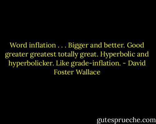 Word inflation . . . Bigger and better. Good greater greatest totally great. Hyperbolic and hyperbolicker. Like grade-inflation. - David Foster Wallace