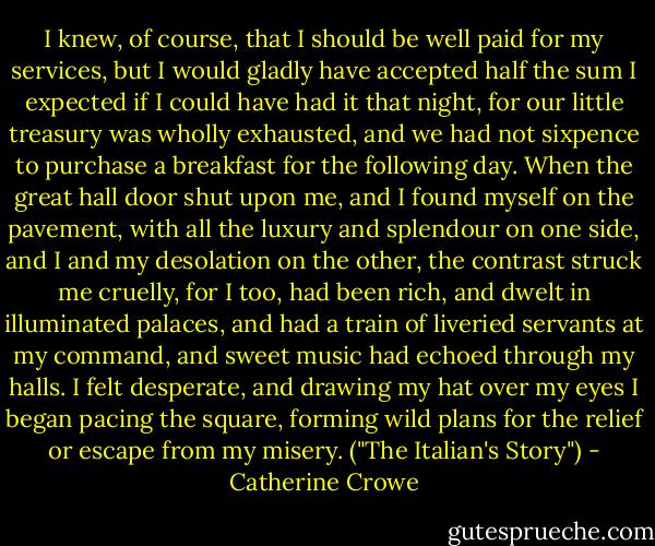I knew, of course, that I should be well paid for my services, but I would gladly have accepted half the sum I expected if I could have had it that night, for our little treasury was wholly exhausted, and we had not sixpence to purchase a breakfast for the following day. When the great hall door shut upon me, and I found myself on the pavement, with all the luxury and splendour on one side, and I and my desolation on the other, the contrast struck me cruelly, for I too, had been rich, and dwelt in illuminated palaces, and had a train of liveried servants at my command, and sweet music had echoed through my halls. I felt desperate, and drawing my hat over my eyes I began pacing the square, forming wild plans for the relief or escape from my misery. ("The Italian's Story") - Catherine Crowe