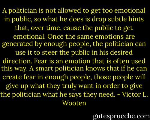 A politician is not allowed to get too emotional in public, so what he does is drop subtle hints that, over time, cause the public to get emotional. Once the same emotions are generated by enough people, the politician can use it to steer the public in his desired direction. Fear is an emotion that is often used this way. A smart politician knows that if he can create fear in enough people, those people will give up what they truly want in order to give the politician what he says they need. - Victor L. Wooten